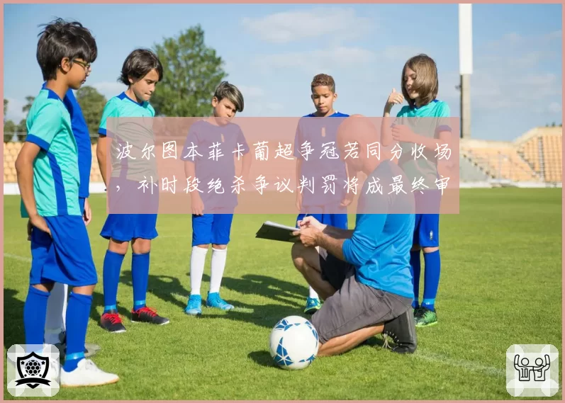 波尔图本菲卡葡超争冠若同分收场，补时段绝杀争议判罚将成最终审判