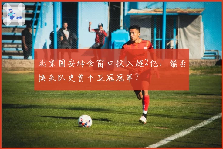 北京国安转会窗口投入超2亿，能否换来队史首个亚冠冠军？
