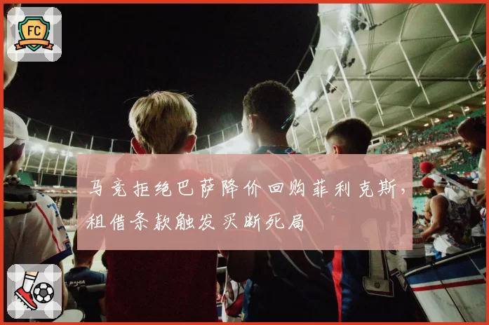 马竞拒绝巴萨降价回购菲利克斯,租借条款触发买断死局