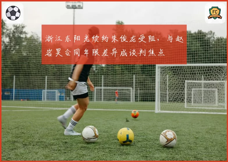 浙江东阳光续约朱俊龙受阻,与赵岩昊合同年限差异成谈判焦点