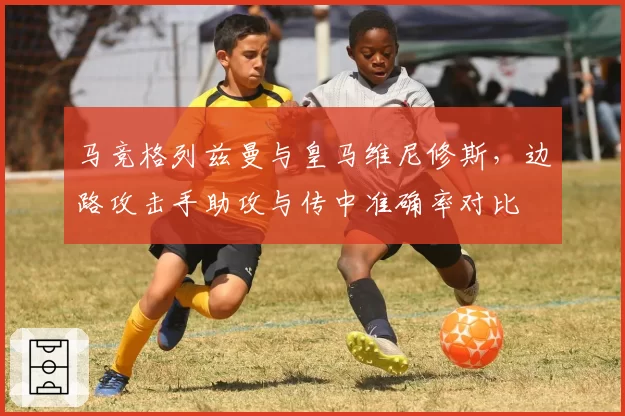 马竞格列兹曼与皇马维尼修斯,边路攻击手助攻与传中准确率对比