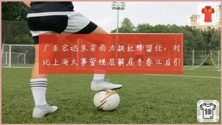 广东宏远朱芳雨力挺杜锋留任，对比上海久事管理层解雇李春江后引援投入与战绩回报