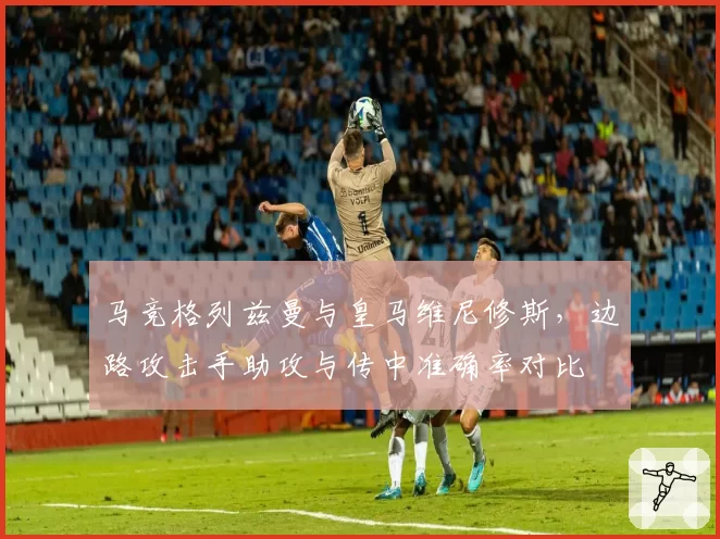 马竞格列兹曼与皇马维尼修斯，边路攻击手助攻与传中准确率对比