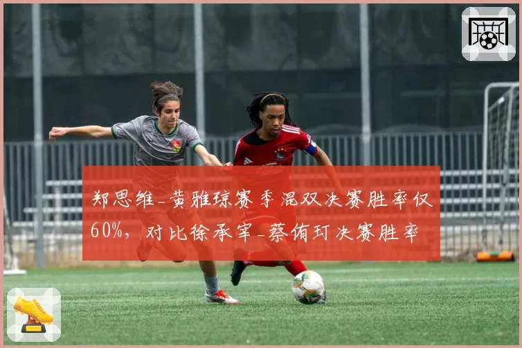 郑思维_黄雅琼赛季混双决赛胜率仅60%，对比徐承宰_蔡侑玎决赛胜率100%