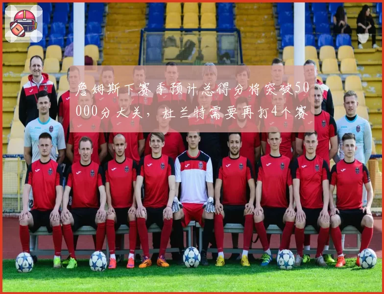 詹姆斯下赛季预计总得分将突破50000分大关，杜兰特需要再打4个赛季才能追赶