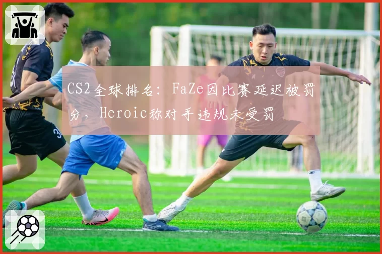 CS2全球排名：FaZe因比赛延迟被罚分，Heroic称对手违规未受罚