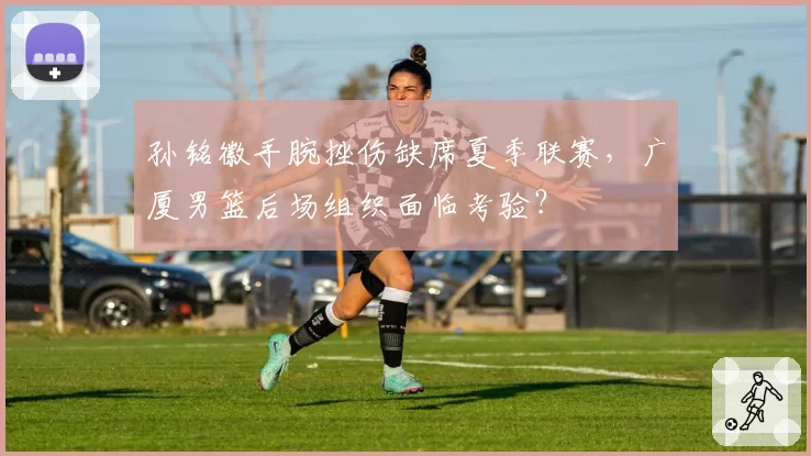 孙铭徽手腕挫伤缺席夏季联赛，广厦男篮后场组织面临考验？