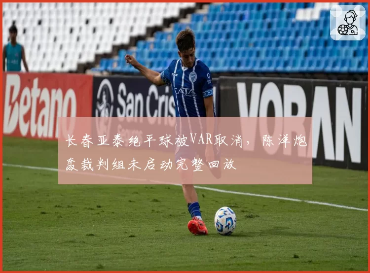 长春亚泰绝平球被VAR取消，陈洋炮轰裁判组未启动完整回放