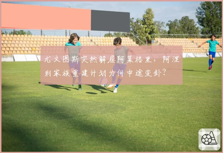 尤文图斯突然解雇阿莱格里,阿涅利家族重建计划为何中途变卦?