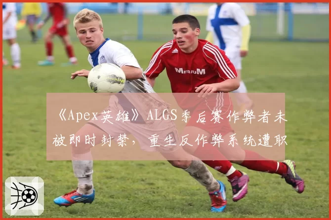 《Apex英雄》ALGS季后赛作弊者未被即时封禁,重生反作弊系统遭职业选手炮轰