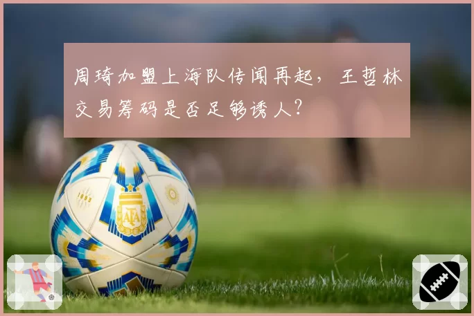 周琦加盟上海队传闻再起，王哲林交易筹码是否足够诱人？