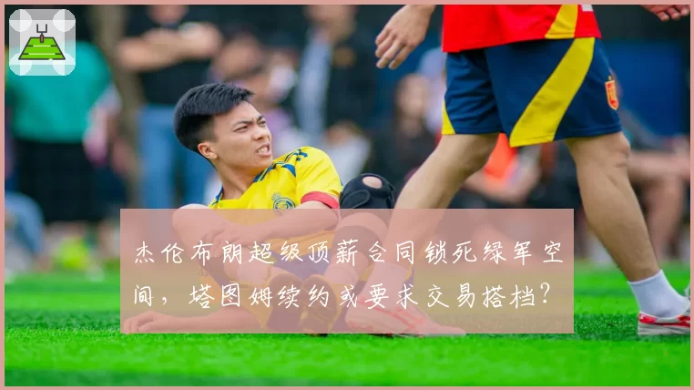 杰伦布朗超级顶薪合同锁死绿军空间，塔图姆续约或要求交易搭档？