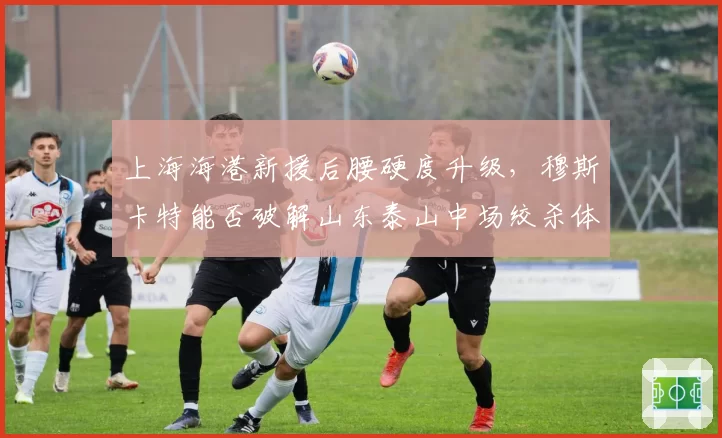 上海海港新援后腰硬度升级，穆斯卡特能否破解山东泰山中场绞杀体系？