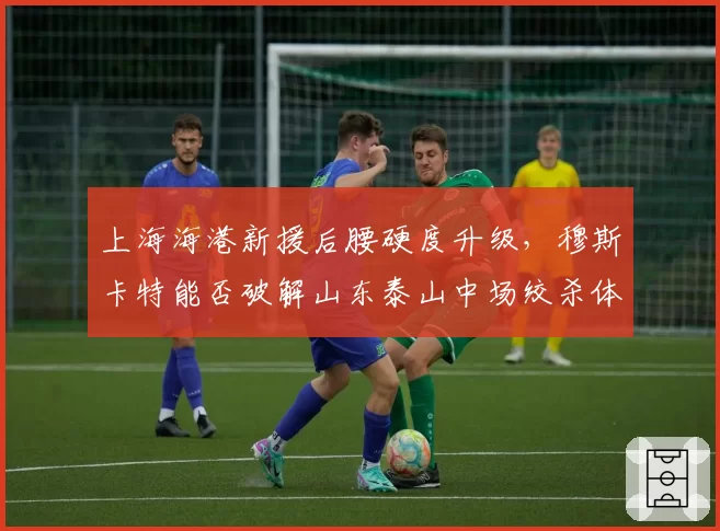 上海海港新援后腰硬度升级，穆斯卡特能否破解山东泰山中场绞杀体系？