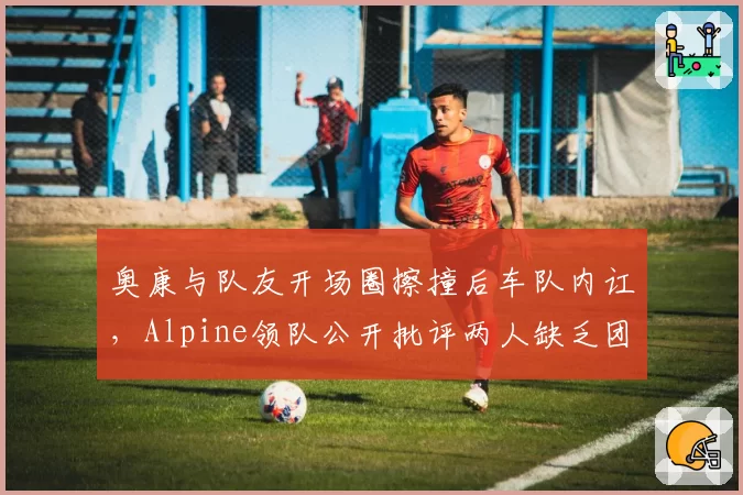 奥康与队友开场圈擦撞后车队内讧，Alpine领队公开批评两人缺乏团队意识？