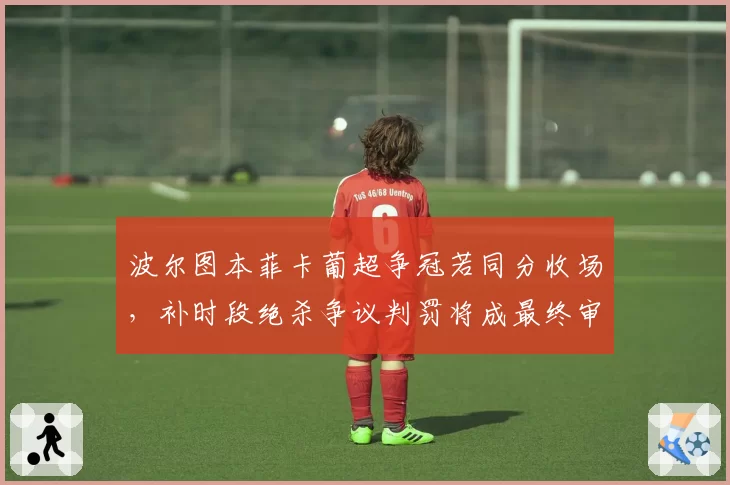 波尔图本菲卡葡超争冠若同分收场，补时段绝杀争议判罚将成最终审判