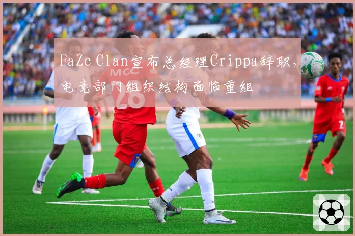 FaZe Clan宣布总经理Crippa辞职，电竞部门组织结构面临重组
