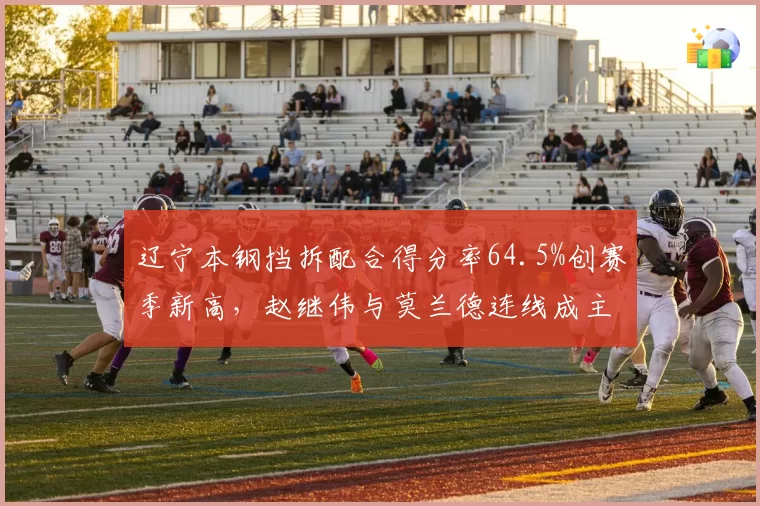 辽宁本钢挡拆配合得分率64.5%创赛季新高,赵继伟与莫兰德连线成主要杀招