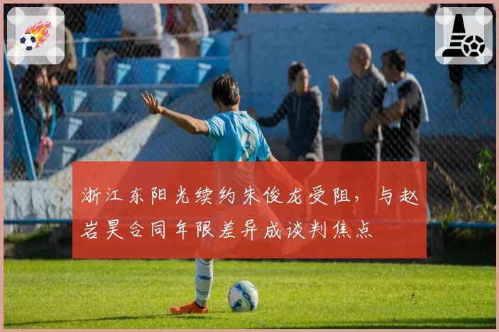 浙江东阳光续约朱俊龙受阻,与赵岩昊合同年限差异成谈判焦点