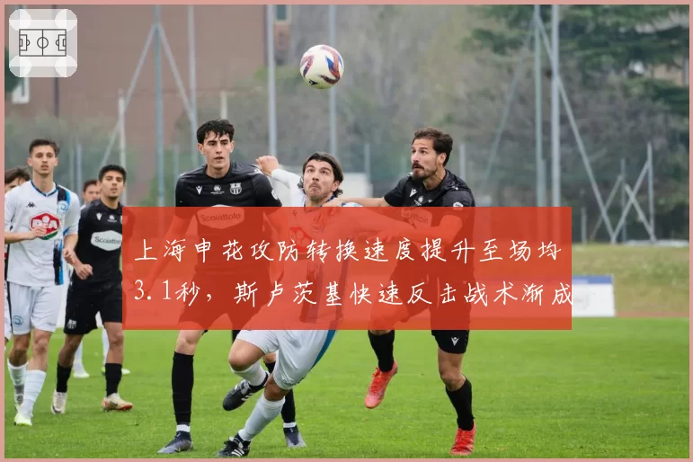 上海申花攻防转换速度提升至场均3.1秒，斯卢茨基快速反击战术渐成中超新标杆