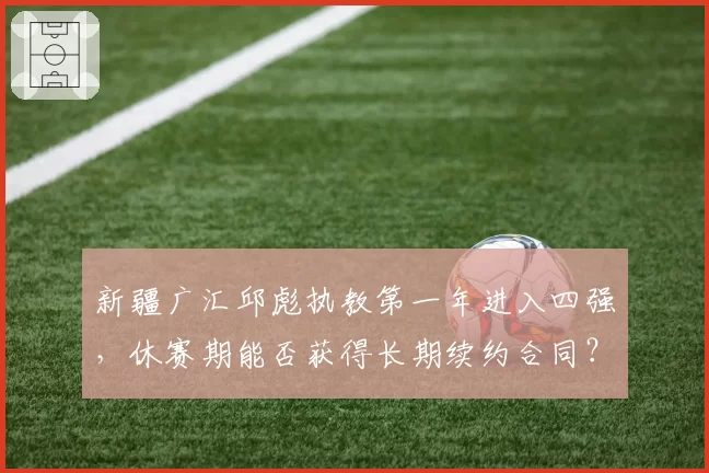 新疆广汇邱彪执教第一年进入四强,休赛期能否获得长期续约合同?