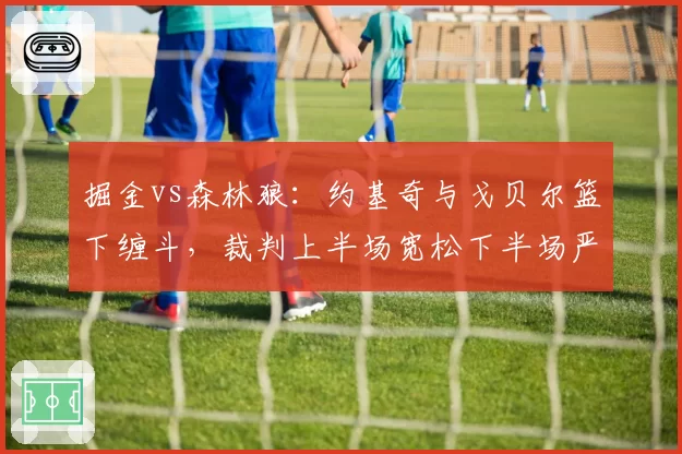 掘金vs森林狼:约基奇与戈贝尔篮下缠斗,裁判上半场宽松下半场严厉,尺度突变引两队不满