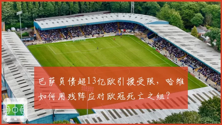 巴萨负债超13亿欧引援受限，哈维如何用残阵应对欧冠死亡之组？