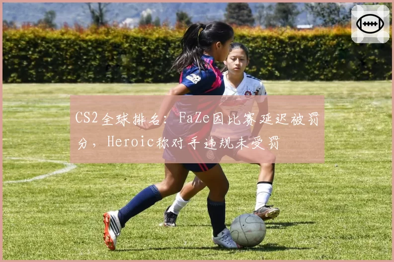 CS2全球排名：FaZe因比赛延迟被罚分，Heroic称对手违规未受罚
