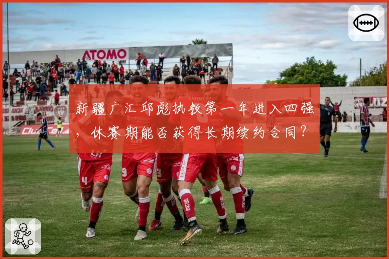 新疆广汇邱彪执教第一年进入四强，休赛期能否获得长期续约合同？