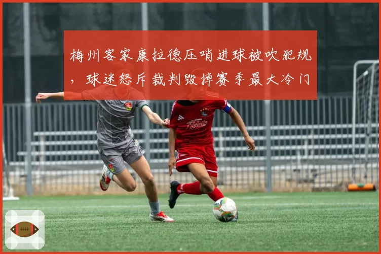 梅州客家康拉德压哨进球被吹犯规,球迷怒斥裁判毁掉赛季最大冷门
