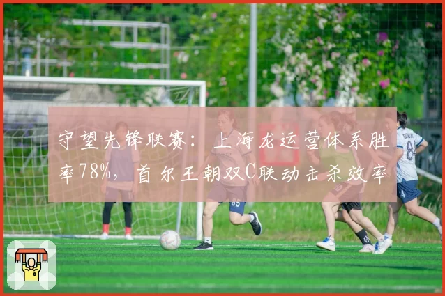 守望先锋联赛：上海龙运营体系胜率78%，首尔王朝双C联动击杀效率下降