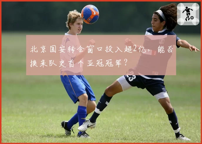 北京国安转会窗口投入超2亿，能否换来队史首个亚冠冠军？