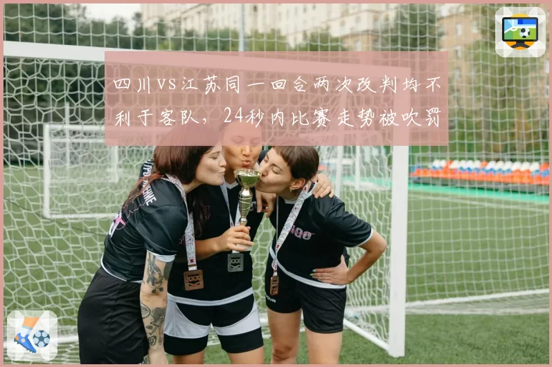 四川vs江苏同一回合两次改判均不利于客队，24秒内比赛走势被吹罚彻底改写__br_