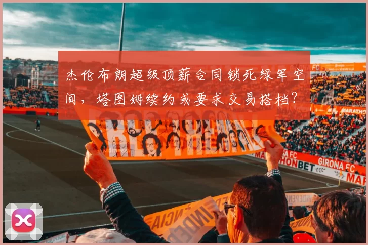 杰伦布朗超级顶薪合同锁死绿军空间,塔图姆续约或要求交易搭档?