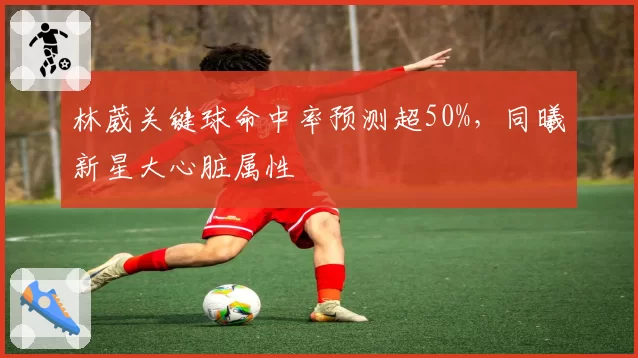 林葳关键球命中率预测超50%，同曦新星大心脏属性